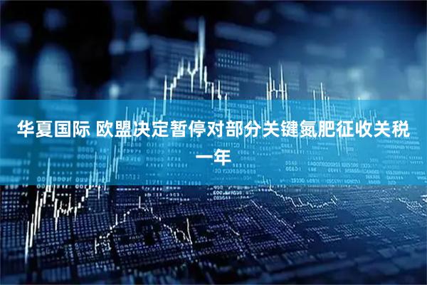 华夏国际 欧盟决定暂停对部分关键氮肥征收关税一年