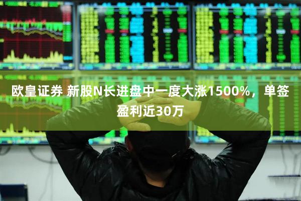 欧皇证券 新股N长进盘中一度大涨1500%，单签盈利近30万