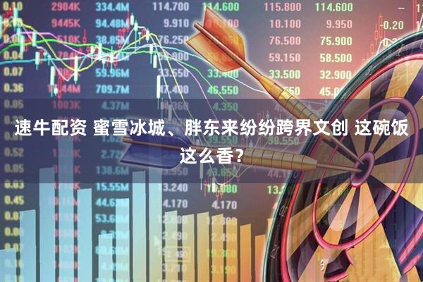 速牛配资 蜜雪冰城、胖东来纷纷跨界文创 这碗饭这么香？