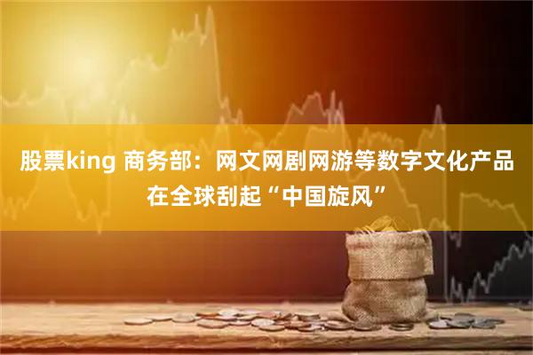 股票king 商务部：网文网剧网游等数字文化产品在全球刮起“中国旋风”