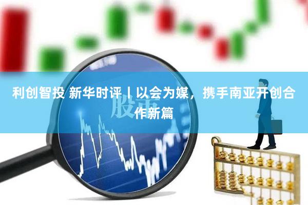 利创智投 新华时评丨以会为媒，携手南亚开创合作新篇