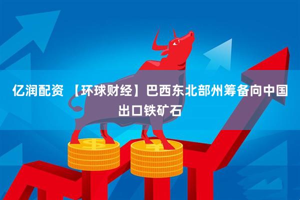 亿润配资 【环球财经】巴西东北部州筹备向中国出口铁矿石