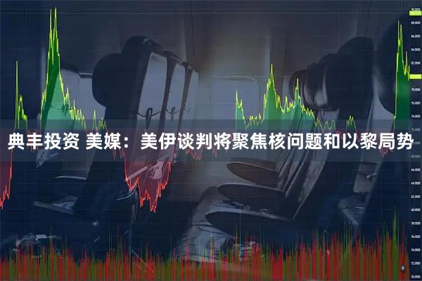 典丰投资 美媒：美伊谈判将聚焦核问题和以黎局势