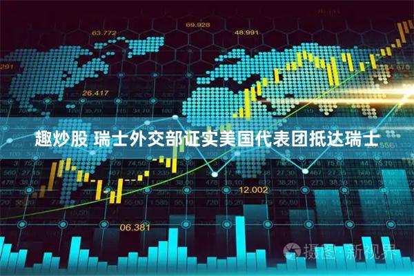 趣炒股 瑞士外交部证实美国代表团抵达瑞士