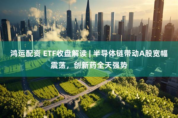 鸿运配资 ETF收盘解读 | 半导体链带动A股宽幅震荡,创新药全天强势