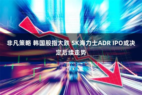 非凡策略 韩国股指大跌 SK海力士ADR IPO或决定后续走势