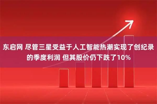 东启网 尽管三星受益于人工智能热潮实现了创纪录的季度利润 但其股价仍下跌了10%