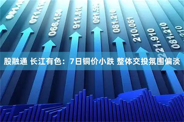 股融通 长江有色：7日铜价小跌 整体交投氛围偏淡