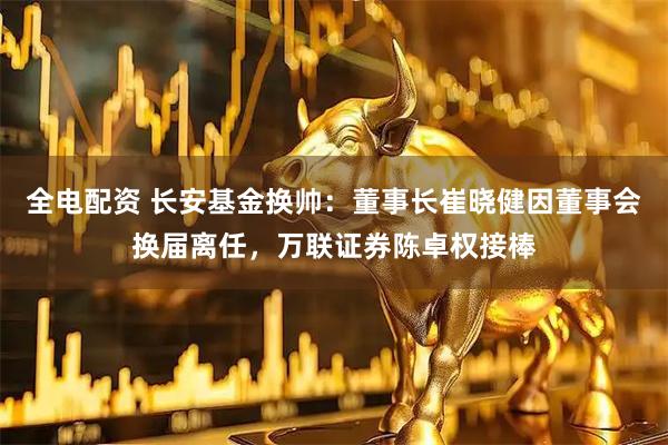 全电配资 长安基金换帅：董事长崔晓健因董事会换届离任，万联证券陈卓权接棒
