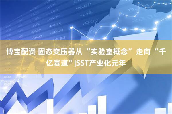 博宝配资 固态变压器从 “实验室概念” 走向 “千亿赛道”|SST产业化元年
